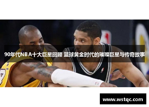 90年代NBA十大巨星回顾 篮球黄金时代的璀璨巨星与传奇故事